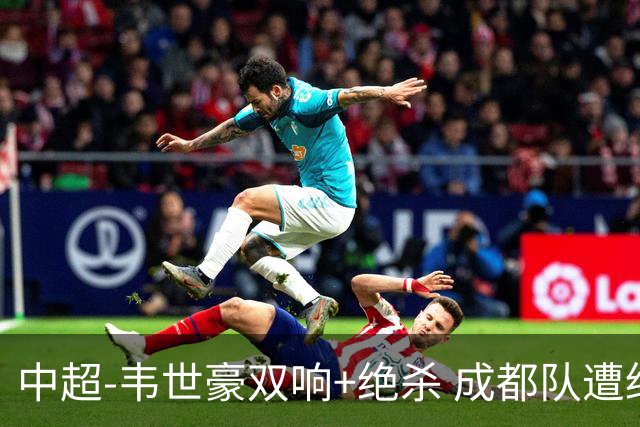 中超-韦世豪双响+绝杀 成都队遭绝平后反绝杀3-2新鹏城