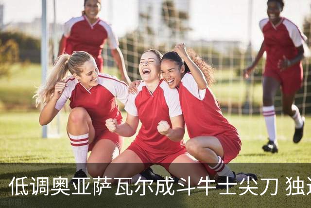 低调奥亚萨瓦尔成斗牛士尖刀 独进4球近四届最强表现
